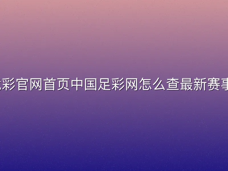 竞彩官网首页中国足彩网怎么查最新赛事？